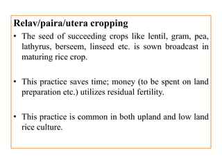 Relav/paira/utera cropping
• The seed of succeeding crops like lentil, gram, pea,
lathyrus, berseem, linseed etc. is sown broadcast in
maturing rice crop.
• This practice saves time; money (to be spent on land
preparation etc.) utilizes residual fertility.
• This practice is common in both upland and low land
rice culture.
 