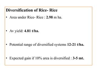 Diversification of Rice- Rice
• Area under Rice- Rice : 2.98 m ha.
• Av yield: 4.81 t/ha.
• Potential range of diversified systems 12-21 t/ha.
• Expected gain if 10% area is diversified : 3-5 mt.
 