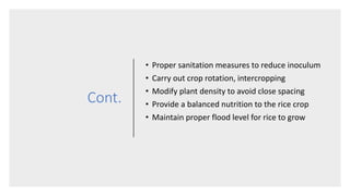 Cont.
• Proper sanitation measures to reduce inoculum
• Carry out crop rotation, intercropping
• Modify plant density to avoid close spacing
• Provide a balanced nutrition to the rice crop
• Maintain proper flood level for rice to grow
 