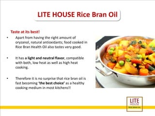 LITE HOUSE Rice Bran Oil 
Taste at its best! 
• Apart from having the right amount of 
oryzanol, natural antioxidants; food cooked in 
Rice Bran Health Oil also tastes very good. 
• It has a light and neutral flavor, compatible 
with both, low heat as well as high heat 
cooking. 
• Therefore it is no surprise that rice bran oil is 
fast becoming ‘the best choice’ as a healthy 
cooking medium in most kitchens!! 
 