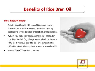 Benefits of Rice Bran Oil 
For a healthy heart- 
• Rich in heart healthy Oryzanol & unique micro-nutrients 
which are known to maintain healthy 
cholesterol levels besides promoting overall health. 
• When you eat a low carbohydrate diet cooked in 
rice Bran Health Oil, it helps reduce bad cholesterol 
(LDL) and improve good to bad cholesterol ratio 
(HDL/LDL) which is very important for heart health. 
• Meets “Zero” Trans-Fat standard 
 