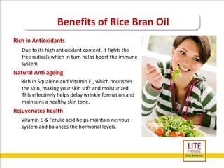 Benefits of Rice Bran Oil 
Rich in Antioxidants 
Due to its high antioxidant content, it fights the 
free radicals which in turn helps boost the immune 
system 
Natural Anti ageing 
Rich in Squalene and Vitamin E , which nourishes 
the skin, making your skin soft and moisturized. 
This effectively helps delay wrinkle formation and 
maintains a healthy skin tone. 
Rejuvenates health 
Vitamin E & Ferulic acid helps maintain nervous 
system and balances the hormonal levels. 
 