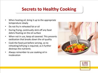 Secrets to Healthy Cooking 
• When heating oil, bring it up to the appropriate 
temperature slowly 
• Do not fry in reheated fat or oil 
• During frying, continually skim off any food 
debris floating on the oil surface 
• When not in use, keep oil covered. This prevents 
oxidization that breaks down the oil quality 
• Cook the food just before serving, so no 
reheating/refrying is required, as it further 
destroys the nutrients 
• Always remember to use cooking oil in 
moderation 
 