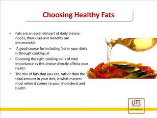 Choosing Healthy Fats 
• Fats are an essential part of daily dietary 
needs, their uses and benefits are 
innumerable 
• A good source for including fats in your diets 
is through cooking oil 
• Choosing the right cooking oil is of vital 
importance as this choice directly affects your 
health 
• The mix of fats that you eat, rather than the 
total amount in your diet, is what matters 
most when it comes to your cholesterol and 
health 
 