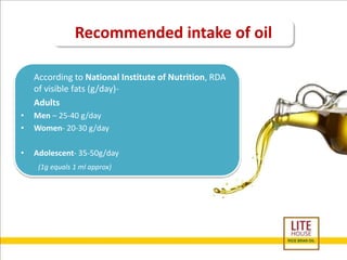 Recommended intake of oil 
According to National Institute of Nutrition, RDA 
of visible fats (g/day)- 
Adults 
• Men – 25-40 g/day 
• Women- 20-30 g/day 
• Adolescent- 35-50g/day 
(1g equals 1 ml approx) 
 