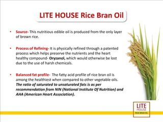 LITE HOUSE Rice Bran Oil 
• Source- This nutritious edible oil is produced from the only layer 
of brown rice. 
• Process of Refining- It is physically refined through a patented 
process which helps preserve the nutrients and the heart 
healthy compound- Oryzanol, which would otherwise be lost 
due to the use of harsh chemicals. 
• Balanced fat profile- The fatty acid profile of rice bran oil is 
among the healthiest when compared to other vegetable oils. 
The ratio of saturated to unsaturated fats is as per 
recommendation from NIN (National Institute Of Nutrition) and 
AHA (American Heart Association). 
 