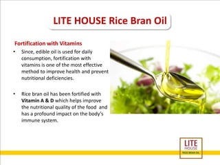 LITE HOUSE Rice Bran Oil 
Fortification with Vitamins 
• Since, edible oil is used for daily 
consumption, fortification with 
vitamins is one of the most effective 
method to improve health and prevent 
nutritional deficiencies. 
• Rice bran oil has been fortified with 
Vitamin A & D which helps improve 
the nutritional quality of the food and 
has a profound impact on the body’s 
immune system. 
 