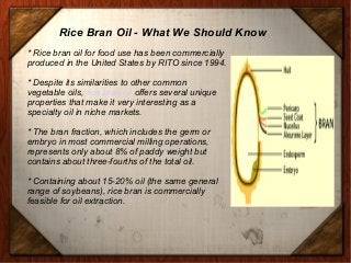 Rice Bran Oil - What We Should Know
* Rice bran oil for food use has been commercially
produced in the United States by RITO since 1994.
* Despite its similarities to other common
vegetable oils, rice bran oil offers several unique
properties that make it very interesting as a
specialty oil in niche markets.
* The bran fraction, which includes the germ or
embryo in most commercial milling operations,
represents only about 8% of paddy weight but
contains about three-fourths of the total oil.
* Containing about 15-20% oil (the same general
range of soybeans), rice bran is commercially
feasible for oil extraction.
 