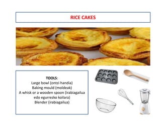 RICE CAKES
TOOLS:
Large bowl (ontzi handia)
Baking mould (moldeak)
A whisk or a wooden spoon (irabiagailua
edo egurrezko koilara)
Blender (irabiagailua)
 