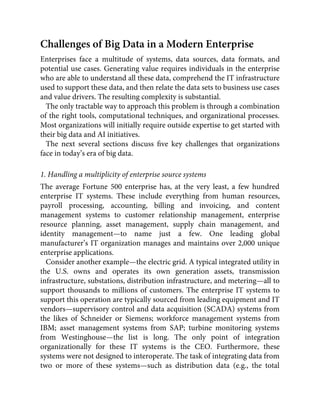 Challenges of Big Data in a Modern Enterprise
Enterprises face a multitude of systems, data sources, data formats, and
potential use cases. Generating value requires individuals in the enterprise
who are able to understand all these data, comprehend the IT infrastructure
used to support these data, and then relate the data sets to business use cases
and value drivers. The resulting complexity is substantial.
The only tractable way to approach this problem is through a combination
of the right tools, computational techniques, and organizational processes.
Most organizations will initially require outside expertise to get started with
their big data and AI initiatives.
The next several sections discuss ﬁve key challenges that organizations
face in today’s era of big data.
1. Handling a multiplicity of enterprise source systems
The average Fortune 500 enterprise has, at the very least, a few hundred
enterprise IT systems. These include everything from human resources,
payroll processing, accounting, billing and invoicing, and content
management systems to customer relationship management, enterprise
resource planning, asset management, supply chain management, and
identity management—to name just a few. One leading global
manufacturer’s IT organization manages and maintains over 2,000 unique
enterprise applications.
Consider another example—the electric grid. A typical integrated utility in
the U.S. owns and operates its own generation assets, transmission
infrastructure, substations, distribution infrastructure, and metering—all to
support thousands to millions of customers. The enterprise IT systems to
support this operation are typically sourced from leading equipment and IT
vendors—supervisory control and data acquisition (SCADA) systems from
the likes of Schneider or Siemens; workforce management systems from
IBM; asset management systems from SAP; turbine monitoring systems
from Westinghouse—the list is long. The only point of integration
organizationally for these IT systems is the CEO. Furthermore, these
systems were not designed to interoperate. The task of integrating data from
two or more of these systems—such as distribution data (e.g., the total
 