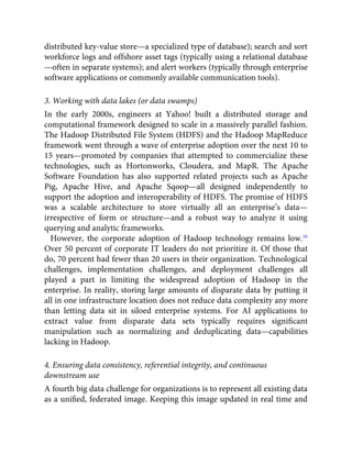 distributed key-value store—a specialized type of database); search and sort
workforce logs and offshore asset tags (typically using a relational database
—often in separate systems); and alert workers (typically through enterprise
software applications or commonly available communication tools).
3. Working with data lakes (or data swamps)
In the early 2000s, engineers at Yahoo! built a distributed storage and
computational framework designed to scale in a massively parallel fashion.
The Hadoop Distributed File System (HDFS) and the Hadoop MapReduce
framework went through a wave of enterprise adoption over the next 10 to
15 years—promoted by companies that attempted to commercialize these
technologies, such as Hortonworks, Cloudera, and MapR. The Apache
Software Foundation has also supported related projects such as Apache
Pig, Apache Hive, and Apache Sqoop—all designed independently to
support the adoption and interoperability of HDFS. The promise of HDFS
was a scalable architecture to store virtually all an enterprise’s data—
irrespective of form or structure—and a robust way to analyze it using
querying and analytic frameworks.
However, the corporate adoption of Hadoop technology remains low.16
Over 50 percent of corporate IT leaders do not prioritize it. Of those that
do, 70 percent had fewer than 20 users in their organization. Technological
challenges, implementation challenges, and deployment challenges all
played a part in limiting the widespread adoption of Hadoop in the
enterprise. In reality, storing large amounts of disparate data by putting it
all in one infrastructure location does not reduce data complexity any more
than letting data sit in siloed enterprise systems. For AI applications to
extract value from disparate data sets typically requires signiﬁcant
manipulation such as normalizing and deduplicating data—capabilities
lacking in Hadoop.
4. Ensuring data consistency, referential integrity, and continuous
downstream use
A fourth big data challenge for organizations is to represent all existing data
as a uniﬁed, federated image. Keeping this image updated in real time and
 