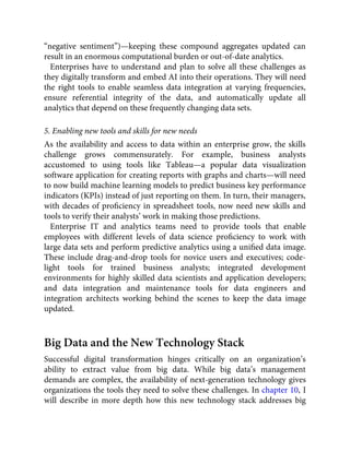 “negative sentiment”)—keeping these compound aggregates updated can
result in an enormous computational burden or out-of-date analytics.
Enterprises have to understand and plan to solve all these challenges as
they digitally transform and embed AI into their operations. They will need
the right tools to enable seamless data integration at varying frequencies,
ensure referential integrity of the data, and automatically update all
analytics that depend on these frequently changing data sets.
5. Enabling new tools and skills for new needs
As the availability and access to data within an enterprise grow, the skills
challenge grows commensurately. For example, business analysts
accustomed to using tools like Tableau—a popular data visualization
software application for creating reports with graphs and charts—will need
to now build machine learning models to predict business key performance
indicators (KPIs) instead of just reporting on them. In turn, their managers,
with decades of proﬁciency in spreadsheet tools, now need new skills and
tools to verify their analysts’ work in making those predictions.
Enterprise IT and analytics teams need to provide tools that enable
employees with different levels of data science proﬁciency to work with
large data sets and perform predictive analytics using a uniﬁed data image.
These include drag-and-drop tools for novice users and executives; code-
light tools for trained business analysts; integrated development
environments for highly skilled data scientists and application developers;
and data integration and maintenance tools for data engineers and
integration architects working behind the scenes to keep the data image
updated.
Big Data and the New Technology Stack
Successful digital transformation hinges critically on an organization’s
ability to extract value from big data. While big data’s management
demands are complex, the availability of next-generation technology gives
organizations the tools they need to solve these challenges. In chapter 10, I
will describe in more depth how this new technology stack addresses big
 