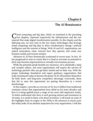 C
Chapter 6
The AI Renaissance
loud computing and big data, which we examined in the preceding
two chapters, represent respectively the infrastructure and the raw
material that make digital transformation possible. In this chapter and the
following one, we now turn to the two major technologies that leverage
cloud computing and big data to drive transformative change—artiﬁcial
intelligence and the internet of things. With AI and IoT, organizations can
unlock tremendous value, reinvent how they operate, and create new
business models and revenue streams.
Advances in AI have dramatically accelerated in recent years. In fact, AI
has progressed to such an extent that it is hard to overstate its potential to
drive step-function improvements in virtually every business process.
While the potential upside beneﬁts are enormous, AI is admittedly a deep
and complex subject, and most organizations will require the services of
technology partners who can get them started and on their way. With the
proper technology foundation and expert guidance, organizations that
make investments today to harness the power of AI will position themselves
for both short- and long-term competitive advantage. Conversely, those
that fail to seize this opportunity are putting themselves at a severe
disadvantage.
In this chapter, I provide an overview of AI, how it differs from traditional
computer science that organizations have relied on for many decades, and
how it is being applied across a range of use cases with impressive results.
To better understand why there is such growing interest and investment in
AI today, it is useful to know a bit about its history. I will touch on some of
the highlights from its origins in the 1950s to the advances in recent years
that today make AI an absolute imperative for every organization. I will also
 