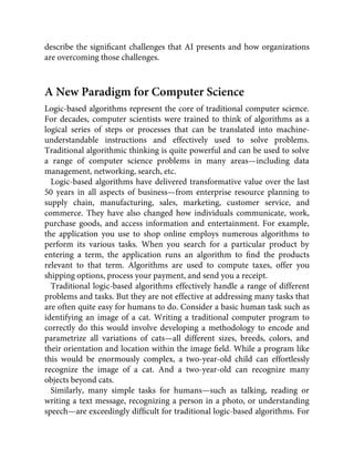 describe the signiﬁcant challenges that AI presents and how organizations
are overcoming those challenges.
A New Paradigm for Computer Science
Logic-based algorithms represent the core of traditional computer science.
For decades, computer scientists were trained to think of algorithms as a
logical series of steps or processes that can be translated into machine-
understandable instructions and effectively used to solve problems.
Traditional algorithmic thinking is quite powerful and can be used to solve
a range of computer science problems in many areas—including data
management, networking, search, etc.
Logic-based algorithms have delivered transformative value over the last
50 years in all aspects of business—from enterprise resource planning to
supply chain, manufacturing, sales, marketing, customer service, and
commerce. They have also changed how individuals communicate, work,
purchase goods, and access information and entertainment. For example,
the application you use to shop online employs numerous algorithms to
perform its various tasks. When you search for a particular product by
entering a term, the application runs an algorithm to ﬁnd the products
relevant to that term. Algorithms are used to compute taxes, offer you
shipping options, process your payment, and send you a receipt.
Traditional logic-based algorithms effectively handle a range of different
problems and tasks. But they are not effective at addressing many tasks that
are often quite easy for humans to do. Consider a basic human task such as
identifying an image of a cat. Writing a traditional computer program to
correctly do this would involve developing a methodology to encode and
parametrize all variations of cats—all different sizes, breeds, colors, and
their orientation and location within the image ﬁeld. While a program like
this would be enormously complex, a two-year-old child can effortlessly
recognize the image of a cat. And a two-year-old can recognize many
objects beyond cats.
Similarly, many simple tasks for humans—such as talking, reading or
writing a text message, recognizing a person in a photo, or understanding
speech—are exceedingly difﬁcult for traditional logic-based algorithms. For
 