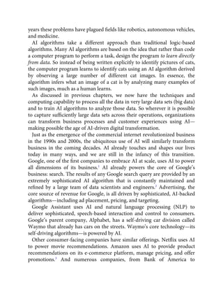 years these problems have plagued ﬁelds like robotics, autonomous vehicles,
and medicine.
AI algorithms take a different approach than traditional logic-based
algorithms. Many AI algorithms are based on the idea that rather than code
a computer program to perform a task, design the program to learn directly
from data. So instead of being written explicitly to identify pictures of cats,
the computer program learns to identify cats using an AI algorithm derived
by observing a large number of different cat images. In essence, the
algorithm infers what an image of a cat is by analyzing many examples of
such images, much as a human learns.
As discussed in previous chapters, we now have the techniques and
computing capability to process all the data in very large data sets (big data)
and to train AI algorithms to analyze those data. So wherever it is possible
to capture sufﬁciently large data sets across their operations, organizations
can transform business processes and customer experiences using AI—
making possible the age of AI-driven digital transformation.
Just as the emergence of the commercial internet revolutionized business
in the 1990s and 2000s, the ubiquitous use of AI will similarly transform
business in the coming decades. AI already touches and shapes our lives
today in many ways, and we are still in the infancy of this transition.
Google, one of the ﬁrst companies to embrace AI at scale, uses AI to power
all dimensions of its business.1
AI already powers the core of Google’s
business: search. The results of any Google search query are provided by an
extremely sophisticated AI algorithm that is constantly maintained and
reﬁned by a large team of data scientists and engineers.2
Advertising, the
core source of revenue for Google, is all driven by sophisticated, AI-backed
algorithms—including ad placement, pricing, and targeting.
Google Assistant uses AI and natural language processing (NLP) to
deliver sophisticated, speech-based interaction and control to consumers.
Google’s parent company, Alphabet, has a self-driving car division called
Waymo that already has cars on the streets. Waymo’s core technology—its
self-driving algorithms—is powered by AI.
Other consumer-facing companies have similar offerings. Netﬂix uses AI
to power movie recommendations. Amazon uses AI to provide product
recommendations on its e-commerce platform, manage pricing, and offer
promotions.3
And numerous companies, from Bank of America to
 