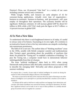 Domino’s Pizza, use AI-powered “chat bots” in a variety of use cases
including customer service and e-commerce.
While Google, Netﬂix, and Amazon are early adopters of AI for
consumer-facing applications, virtually every type of organization—
business-to-consumer, business-to-business, and government—will soon
employ AI throughout their operations. The economic beneﬁts will be
signiﬁcant. McKinsey estimates AI will increase global GDP by about $13
trillion in 2030, while a 2017 PwC study puts the ﬁgure at $15.7 trillion—a
14 percent increase in global GDP.
AI Is Not a New Idea
To understand why there is such heightened interest in AI today, it’s useful
to retrace some of its history. Fascinating in its own right, AI’s evolution is
an instructive lesson in how a few key innovations can catapult a technology
into mainstream prominence.
The ﬁeld of AI is not new. The earliest ideas of “thinking machines” arose
in the 1950s, notably with British computer scientist and mathematician
Alan Turing’s paper speculating about the possibility of machines that
think. He posited the “Turing test” to establish a deﬁnition of thinking.4
To
pass the Turing test, a computer would have to demonstrate behavior
indistinguishable from that of a human.
The term “artiﬁcial intelligence” dates back to 1955, when young
Dartmouth math professor John McCarthy coined the term as a neutral way
to describe the emerging ﬁeld.5
McCarthy and others proposed a 1956
summer workshop:
We propose that a 2-month, 10-man study of artiﬁcial intelligence be carried out during the
summer of 1956 at Dartmouth College in Hanover, New Hampshire.
The study is to proceed on the basis of the conjecture that every aspect of learning or any other
feature of intelligence can in principle be so precisely described that a machine can be made to
simulate it.
An attempt will be made to ﬁnd how to make machines use language, form abstractions and
concepts, solve kinds of problems now reserved for humans, and improve themselves. We think
that a signiﬁcant advance can be made in one or more of these problems if a carefully selected
group of scientists work on it together for a summer.6
 