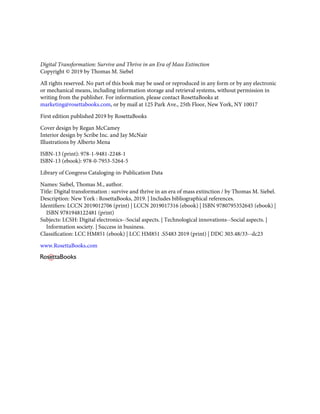 Digital Transformation: Survive and Thrive in an Era of Mass Extinction
Copyright © 2019 by Thomas M. Siebel
All rights reserved. No part of this book may be used or reproduced in any form or by any electronic
or mechanical means, including information storage and retrieval systems, without permission in
writing from the publisher. For information, please contact RosettaBooks at
marketing@rosettabooks.com, or by mail at 125 Park Ave., 25th Floor, New York, NY 10017
First edition published 2019 by RosettaBooks
Cover design by Regan McCamey
Interior design by Scribe Inc. and Jay McNair
Illustrations by Alberto Mena
ISBN-13 (print): 978-1-9481-2248-1
ISBN-13 (ebook): 978-0-7953-5264-5
Library of Congress Cataloging-in-Publication Data
Names: Siebel, Thomas M., author.
Title: Digital transformation : survive and thrive in an era of mass extinction / by Thomas M. Siebel.
Description: New York : RosettaBooks, 2019. | Includes bibliographical references.
Identiﬁers: LCCN 2019012706 (print) | LCCN 2019017316 (ebook) | ISBN 9780795352645 (ebook) |
ISBN 9781948122481 (print)
Subjects: LCSH: Digital electronics--Social aspects. | Technological innovations--Social aspects. |
Information society. | Success in business.
Classiﬁcation: LCC HM851 (ebook) | LCC HM851 .S5483 2019 (print) | DDC 303.48/33--dc23
www.RosettaBooks.com
 