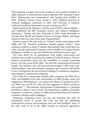 That workshop is largely cited as the creation of AI as a ﬁeld of research. A
rapid explosion of university-led projects followed: MIT launched Project
MAC (Mathematics and Computation) with funding from DARPA in
1963,7
Berkeley’s Project Genie started in 1964,8
Stanford launched its
Artiﬁcial Intelligence Laboratory in 1963,9
and University of Southern
California founded its Information Sciences Institute in 1972.10
Rapid interest in the ﬁeld grew with the work of MIT’s Marvin Minsky—
who established the MIT Computer Science and Artiﬁcial Intelligence
Laboratory.11
Minsky and John McCarthy at MIT, Frank Rosenblatt at
Cornell, Alan Newell and Herbert Simon at Carnegie Mellon, and Roger
Schank at Yale were some of the early AI practitioners.
Based on some of the early work, an “AI buzz” set the world aﬂame in the
1960s and ’70s. Dramatic predictions ﬂooded popular culture.12
Soon
machines would be as smart or smarter than humans; they would take over
tasks currently performed by humans, and eventually even surpass human
intelligence. Needless to say, none of these dire predictions came to pass.
The early efforts by AI practitioners were largely unsuccessful and
machines were unable to perform the simplest of tasks for humans. One key
obstacle practitioners faced was the availability of enough computing
power. Over the course of the 1960s, ’70s, and ’80s, computing evolved quite
rapidly. But machines were still not powerful enough to solve many real-
world problems. Over those decades, computers grew in power and shrank
in size, evolving from the size of entire buildings, to mainframe computers,
minicomputers, and personal computers.
One of the ﬁrst commercially available IBM computers, the IBM 650 in
1954, cost $500,000 at the time, had memory of 2,000 10-digit words, and
weighed over 900 kilograms.13
In contrast, the iPhone X, launched in 2017,
cost $999, has a 64-bit A11 chip and three gigabytes of RAM, and ﬁts in
your pocket.14
,15
This dramatic improvement in performance is a powerful
testimony to Moore’s Law at work. The ubiquitously available, commodity
computers of today are a factor of 1,000 more powerful than the machines
available to Minsky and his colleagues.
Inadequate computing power was just one limitation the early AI
practitioners faced. A second core issue was that the underlying
mathematical concepts and techniques were not well developed. Some of
the early work in AI in the 1960s focused on advanced algorithmic
 