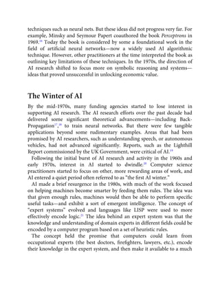 techniques such as neural nets. But these ideas did not progress very far. For
example, Minsky and Seymour Papert coauthored the book Perceptrons in
1969.16
Today the book is considered by some a foundational work in the
ﬁeld of artiﬁcial neural networks—now a widely used AI algorithmic
technique. However, other practitioners at the time interpreted the book as
outlining key limitations of these techniques. In the 1970s, the direction of
AI research shifted to focus more on symbolic reasoning and systems—
ideas that proved unsuccessful in unlocking economic value.
The Winter of AI
By the mid-1970s, many funding agencies started to lose interest in
supporting AI research. The AI research efforts over the past decade had
delivered some signiﬁcant theoretical advancements—including Back-
Propagation17
,18
to train neural networks. But there were few tangible
applications beyond some rudimentary examples. Areas that had been
promised by AI researchers, such as understanding speech, or autonomous
vehicles, had not advanced signiﬁcantly. Reports, such as the Lighthill
Report commissioned by the UK Government, were critical of AI.19
Following the initial burst of AI research and activity in the 1960s and
early 1970s, interest in AI started to dwindle.20
Computer science
practitioners started to focus on other, more rewarding areas of work, and
AI entered a quiet period often referred to as “the ﬁrst AI winter.”
AI made a brief resurgence in the 1980s, with much of the work focused
on helping machines become smarter by feeding them rules. The idea was
that given enough rules, machines would then be able to perform speciﬁc
useful tasks—and exhibit a sort of emergent intelligence. The concept of
“expert systems” evolved and languages like LISP were used to more
effectively encode logic.21
The idea behind an expert system was that the
knowledge and understanding of domain experts in different ﬁelds could be
encoded by a computer program based on a set of heuristic rules.
The concept held the promise that computers could learn from
occupational experts (the best doctors, ﬁreﬁghters, lawyers, etc.), encode
their knowledge in the expert system, and then make it available to a much
 