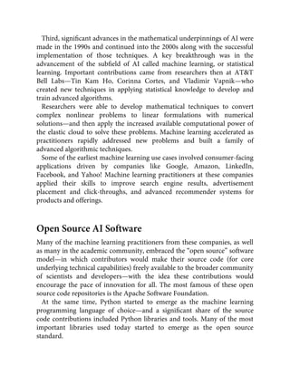 Third, signiﬁcant advances in the mathematical underpinnings of AI were
made in the 1990s and continued into the 2000s along with the successful
implementation of those techniques. A key breakthrough was in the
advancement of the subﬁeld of AI called machine learning, or statistical
learning. Important contributions came from researchers then at AT&T
Bell Labs—Tin Kam Ho, Corinna Cortes, and Vladimir Vapnik—who
created new techniques in applying statistical knowledge to develop and
train advanced algorithms.
Researchers were able to develop mathematical techniques to convert
complex nonlinear problems to linear formulations with numerical
solutions—and then apply the increased available computational power of
the elastic cloud to solve these problems. Machine learning accelerated as
practitioners rapidly addressed new problems and built a family of
advanced algorithmic techniques.
Some of the earliest machine learning use cases involved consumer-facing
applications driven by companies like Google, Amazon, LinkedIn,
Facebook, and Yahoo! Machine learning practitioners at these companies
applied their skills to improve search engine results, advertisement
placement and click-throughs, and advanced recommender systems for
products and offerings.
Open Source AI Software
Many of the machine learning practitioners from these companies, as well
as many in the academic community, embraced the “open source” software
model—in which contributors would make their source code (for core
underlying technical capabilities) freely available to the broader community
of scientists and developers—with the idea these contributions would
encourage the pace of innovation for all. The most famous of these open
source code repositories is the Apache Software Foundation.
At the same time, Python started to emerge as the machine learning
programming language of choice—and a signiﬁcant share of the source
code contributions included Python libraries and tools. Many of the most
important libraries used today started to emerge as the open source
standard.
 