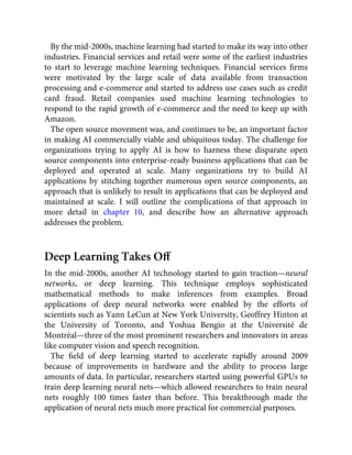 By the mid-2000s, machine learning had started to make its way into other
industries. Financial services and retail were some of the earliest industries
to start to leverage machine learning techniques. Financial services ﬁrms
were motivated by the large scale of data available from transaction
processing and e-commerce and started to address use cases such as credit
card fraud. Retail companies used machine learning technologies to
respond to the rapid growth of e-commerce and the need to keep up with
Amazon.
The open source movement was, and continues to be, an important factor
in making AI commercially viable and ubiquitous today. The challenge for
organizations trying to apply AI is how to harness these disparate open
source components into enterprise-ready business applications that can be
deployed and operated at scale. Many organizations try to build AI
applications by stitching together numerous open source components, an
approach that is unlikely to result in applications that can be deployed and
maintained at scale. I will outline the complications of that approach in
more detail in chapter 10, and describe how an alternative approach
addresses the problem.
Deep Learning Takes Oﬀ
In the mid-2000s, another AI technology started to gain traction—neural
networks, or deep learning. This technique employs sophisticated
mathematical methods to make inferences from examples. Broad
applications of deep neural networks were enabled by the efforts of
scientists such as Yann LeCun at New York University, Geoffrey Hinton at
the University of Toronto, and Yoshua Bengio at the Université de
Montréal—three of the most prominent researchers and innovators in areas
like computer vision and speech recognition.
The ﬁeld of deep learning started to accelerate rapidly around 2009
because of improvements in hardware and the ability to process large
amounts of data. In particular, researchers started using powerful GPUs to
train deep learning neural nets—which allowed researchers to train neural
nets roughly 100 times faster than before. This breakthrough made the
application of neural nets much more practical for commercial purposes.
 