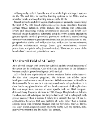 AI has greatly evolved from the use of symbolic logic and expert systems
(in the ’70s and ’80s), to machine learning systems in the 2000s, and to
neural networks and deep learning systems in the 2010s.
Neural networks and deep learning techniques are currently transforming
the ﬁeld of AI, with broad applications across many industries: ﬁnancial
services (fraud detection; credit analysis and scoring; loan application
review and processing; trading optimization); medicine and health care
(medical image diagnostics; automated drug discovery; disease prediction;
genome-speciﬁc medical protocols; preventive medicine); manufacturing
(inventory optimization; predictive maintenance; quality assurance); oil and
gas (predictive oilﬁeld and well production; well production optimization;
predictive maintenance); energy (smart grid optimization; revenue
protection); and public safety (threat detection). These are just some of the
hundreds of current and potential use cases.
The Overall Field of AI Today
AI is a broad concept with several key subﬁelds and the overall taxonomy of
the space can be confusing. One of the key distinctions is the difference
between artiﬁcial general intelligence (AGI) and AI.
AGI—that I view as primarily of interest to science ﬁction enthusiasts—is
the idea that computer programs, like humans, can exhibit broad
intelligence and reason across all domains. AGI does not seem achievable in
the foreseeable future, nor is it relevant to real-world AI applications. It is
clear that in any given ﬁeld we will see the development of AI applications
that can outperform humans at some speciﬁc task. An IBM computer
defeated Garry Kasparov at chess in 1996. Google DeepMind can defeat a
Go champion. AI techniques can target a laser and read a radiograph with
greater accuracy than a human. I believe it is unlikely that we will see AI
applications, however, that can perform all tasks better than a human
anytime soon. The computer program that can play chess, play Go, drive a
car, target a laser, diagnose cancer, and write poetry is, in my opinion, not a
likely development in the ﬁrst half of this century.
 