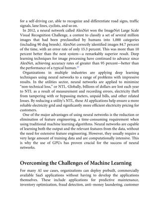 for a self-driving car, able to recognize and differentiate road signs, trafﬁc
signals, lane lines, cyclists, and so on.
In 2012, a neural network called AlexNet won the ImageNet Large Scale
Visual Recognition Challenge, a contest to classify a set of several million
images that had been preclassiﬁed by humans into 1,000 categories
(including 90 dog breeds). AlexNet correctly identiﬁed images 84.7 percent
of the time, with an error rate of only 15.3 percent. This was more than 10
percent better than the next system—a remarkably superior result. Deep
learning techniques for image processing have continued to advance since
AlexNet, achieving accuracy rates of greater than 95 percent—better than
the performance of a typical human.23
Organizations in multiple industries are applying deep learning
techniques using neural networks to a range of problems with impressive
results. In the utilities sector, neural networks are applied to minimize
“non-technical loss,” or NTL. Globally, billions of dollars are lost each year
to NTL as a result of measurement and recording errors, electricity theft
from tampering with or bypassing meters, unpaid bills, and other related
losses. By reducing a utility’s NTL, these AI applications help ensure a more
reliable electricity grid and signiﬁcantly more efﬁcient electricity pricing for
customers.
One of the major advantages of using neural networks is the reduction or
elimination of feature engineering, a time-consuming requirement when
using traditional machine learning algorithms. Neural networks are capable
of learning both the output and the relevant features from the data, without
the need for extensive feature engineering. However, they usually require a
very large amount of training data and are computationally intensive. This
is why the use of GPUs has proven crucial for the success of neural
networks.
Overcoming the Challenges of Machine Learning
For many AI use cases, organizations can deploy prebuilt, commercially
available SaaS applications without having to develop the applications
themselves. These include applications for predictive maintenance,
inventory optimization, fraud detection, anti–money laundering, customer
 
