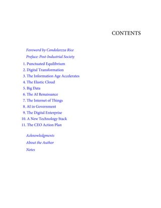 CONTENTS
Foreword by Condoleezza Rice
Preface: Post-Industrial Society
1. Punctuated Equilibrium
2. Digital Transformation
3. The Information Age Accelerates
4. The Elastic Cloud
5. Big Data
6. The AI Renaissance
7. The Internet of Things
8. AI in Government
9. The Digital Enterprise
10. A New Technology Stack
11. The CEO Action Plan
Acknowledgments
About the Author
Notes
 