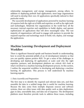 relationship management, and energy management, among others. In
addition to deploying prebuilt SaaS applications, most large organizations
will need to develop their own AI applications speciﬁcally tailored to their
particular needs.
The successful development of applications powered by machine learning
AI requires both the right set of skills and expertise, as well as the right tools
and technologies. Relatively few organizations in the world have all the
necessary internal expertise and capabilities to build, deploy, and operate
sophisticated AI applications that will drive meaningful value. The vast
majority of organizations will need to engage with partners to provide the
required expertise and technology stack to build, test, deploy, and manage
the applications.
Machine Learning: Development and Deployment
Workﬂow
There is signiﬁcant ﬁnancial upside and business beneﬁt in understanding
how to avoid the potential pitfalls of an AI development initiative so that
you can quickly capture positive ROI. To get a sense of the challenges in
developing and deploying AI applications at scale—and why the right
expertise, partners, and development platform are critical—let’s look at
what’s involved in a machine learning development process. In this section,
I outline the sequential workﬂow in developing and deploying a machine
learning AI application. This process is well understood by machine
learning experts.
1. Data Assembly and Preparation
The ﬁrst step is to identify the required and relevant data sets, and then
assemble the data in a uniﬁed image that is useful for machine learning.
Because the data come from multiple disparate sources and software
systems, there are often issues with data quality such as data duplication,
gaps in data, unavailable data, and data out of sequence. The development
platform must therefore provide tools to address those issues, including
 