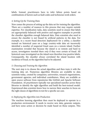 labels. Instead, practitioners have to infer failure points based on
combinations of factors such as fault codes and technician work orders.
4. Setting Up the Training Data
Now comes the process of setting up the data set for training the algorithm.
There are a number of nuances to this process that may require outside
expertise. For classiﬁcation tasks, data scientists need to ensure that labels
are appropriately balanced with positive and negative examples to provide
the classiﬁer algorithm enough balanced data. Data scientists also need to
ensure the classiﬁer is not biased by artiﬁcial patterns in the data. For
example, in a recent fraud detection deployment for a utility, a classiﬁer
trained on historical cases on a large country-wide data set incorrectly
identiﬁed a number of suspected fraud cases on a remote island. Further
examination revealed that because the island is so remote and hard to
access, investigators traveled there only if they were certain of fraud. All
historical cases investigated on the island were therefore true positive labels.
Consequently, the classiﬁer always correlated the island location with
incidence of fraud, so the algorithm had to be adjusted.
5. Choosing and Training the Algorithm
The next step is to choose the actual algorithm and then train it with the
training data set. Numerous algorithm libraries are available to data
scientists today, created by companies, universities, research organizations,
government agencies, and individual contributors. Many are available as
open source software from repositories like GitHub and Apache Software
Foundation. AI practitioners typically run specialized searches across these
libraries to identify the right algorithm and build the best-trained model.
Experienced data scientists know how to narrow their searches to focus on
the right classes of algorithms to test for a speciﬁc use case.
6. Deploying the Algorithm into Production
The machine learning algorithm then must be deployed to operate in a
production environment: It needs to receive new data, generate outputs,
and have some action or decision be made based on those outputs. This
 