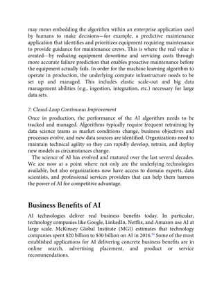 may mean embedding the algorithm within an enterprise application used
by humans to make decisions—for example, a predictive maintenance
application that identiﬁes and prioritizes equipment requiring maintenance
to provide guidance for maintenance crews. This is where the real value is
created—by reducing equipment downtime and servicing costs through
more accurate failure prediction that enables proactive maintenance before
the equipment actually fails. In order for the machine learning algorithm to
operate in production, the underlying compute infrastructure needs to be
set up and managed. This includes elastic scale-out and big data
management abilities (e.g., ingestion, integration, etc.) necessary for large
data sets.
7. Closed-Loop Continuous Improvement
Once in production, the performance of the AI algorithm needs to be
tracked and managed. Algorithms typically require frequent retraining by
data science teams as market conditions change, business objectives and
processes evolve, and new data sources are identiﬁed. Organizations need to
maintain technical agility so they can rapidly develop, retrain, and deploy
new models as circumstances change.
The science of AI has evolved and matured over the last several decades.
We are now at a point where not only are the underlying technologies
available, but also organizations now have access to domain experts, data
scientists, and professional services providers that can help them harness
the power of AI for competitive advantage.
Business Beneﬁts of AI
AI technologies deliver real business beneﬁts today. In particular,
technology companies like Google, LinkedIn, Netﬂix, and Amazon use AI at
large scale. McKinsey Global Institute (MGI) estimates that technology
companies spent $20 billion to $30 billion on AI in 2016.24
Some of the most
established applications for AI delivering concrete business beneﬁts are in
online search, advertising placement, and product or service
recommendations.
 
