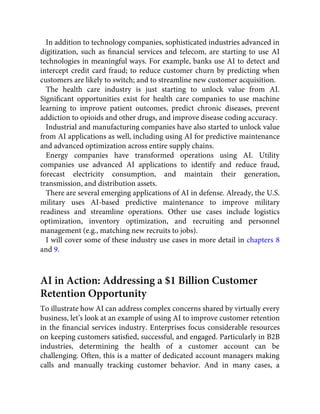 In addition to technology companies, sophisticated industries advanced in
digitization, such as ﬁnancial services and telecom, are starting to use AI
technologies in meaningful ways. For example, banks use AI to detect and
intercept credit card fraud; to reduce customer churn by predicting when
customers are likely to switch; and to streamline new customer acquisition.
The health care industry is just starting to unlock value from AI.
Signiﬁcant opportunities exist for health care companies to use machine
learning to improve patient outcomes, predict chronic diseases, prevent
addiction to opioids and other drugs, and improve disease coding accuracy.
Industrial and manufacturing companies have also started to unlock value
from AI applications as well, including using AI for predictive maintenance
and advanced optimization across entire supply chains.
Energy companies have transformed operations using AI. Utility
companies use advanced AI applications to identify and reduce fraud,
forecast electricity consumption, and maintain their generation,
transmission, and distribution assets.
There are several emerging applications of AI in defense. Already, the U.S.
military uses AI-based predictive maintenance to improve military
readiness and streamline operations. Other use cases include logistics
optimization, inventory optimization, and recruiting and personnel
management (e.g., matching new recruits to jobs).
I will cover some of these industry use cases in more detail in chapters 8
and 9.
AI in Action: Addressing a $1 Billion Customer
Retention Opportunity
To illustrate how AI can address complex concerns shared by virtually every
business, let’s look at an example of using AI to improve customer retention
in the ﬁnancial services industry. Enterprises focus considerable resources
on keeping customers satisﬁed, successful, and engaged. Particularly in B2B
industries, determining the health of a customer account can be
challenging. Often, this is a matter of dedicated account managers making
calls and manually tracking customer behavior. And in many cases, a
 