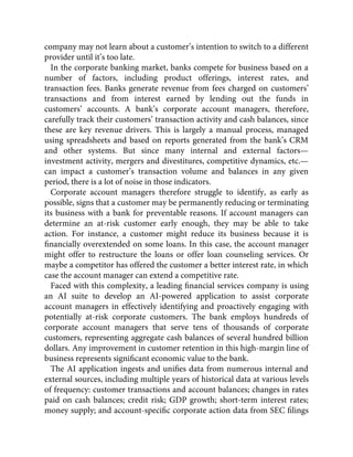 company may not learn about a customer’s intention to switch to a different
provider until it’s too late.
In the corporate banking market, banks compete for business based on a
number of factors, including product offerings, interest rates, and
transaction fees. Banks generate revenue from fees charged on customers’
transactions and from interest earned by lending out the funds in
customers’ accounts. A bank’s corporate account managers, therefore,
carefully track their customers’ transaction activity and cash balances, since
these are key revenue drivers. This is largely a manual process, managed
using spreadsheets and based on reports generated from the bank’s CRM
and other systems. But since many internal and external factors—
investment activity, mergers and divestitures, competitive dynamics, etc.—
can impact a customer’s transaction volume and balances in any given
period, there is a lot of noise in those indicators.
Corporate account managers therefore struggle to identify, as early as
possible, signs that a customer may be permanently reducing or terminating
its business with a bank for preventable reasons. If account managers can
determine an at-risk customer early enough, they may be able to take
action. For instance, a customer might reduce its business because it is
ﬁnancially overextended on some loans. In this case, the account manager
might offer to restructure the loans or offer loan counseling services. Or
maybe a competitor has offered the customer a better interest rate, in which
case the account manager can extend a competitive rate.
Faced with this complexity, a leading ﬁnancial services company is using
an AI suite to develop an AI-powered application to assist corporate
account managers in effectively identifying and proactively engaging with
potentially at-risk corporate customers. The bank employs hundreds of
corporate account managers that serve tens of thousands of corporate
customers, representing aggregate cash balances of several hundred billion
dollars. Any improvement in customer retention in this high-margin line of
business represents signiﬁcant economic value to the bank.
The AI application ingests and uniﬁes data from numerous internal and
external sources, including multiple years of historical data at various levels
of frequency: customer transactions and account balances; changes in rates
paid on cash balances; credit risk; GDP growth; short-term interest rates;
money supply; and account-speciﬁc corporate action data from SEC ﬁlings
 