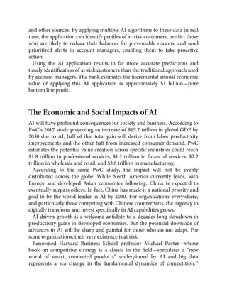 and other sources. By applying multiple AI algorithms to these data in real
time, the application can identify proﬁles of at-risk customers, predict those
who are likely to reduce their balances for preventable reasons, and send
prioritized alerts to account managers, enabling them to take proactive
action.
Using the AI application results in far more accurate predictions and
timely identiﬁcation of at-risk customers than the traditional approach used
by account managers. The bank estimates the incremental annual economic
value of applying this AI application is approximately $1 billion—pure
bottom line proﬁt.
The Economic and Social Impacts of AI
AI will have profound consequences for society and business. According to
PwC’s 2017 study projecting an increase of $15.7 trillion in global GDP by
2030 due to AI, half of that total gain will derive from labor productivity
improvements and the other half from increased consumer demand. PwC
estimates the potential value creation across speciﬁc industries could reach
$1.8 trillion in professional services, $1.2 trillion in ﬁnancial services, $2.2
trillion in wholesale and retail, and $3.8 trillion in manufacturing.
According to the same PwC study, the impact will not be evenly
distributed across the globe. While North America currently leads, with
Europe and developed Asian economies following, China is expected to
eventually surpass others. In fact, China has made it a national priority and
goal to be the world leader in AI by 2030. For organizations everywhere,
and particularly those competing with Chinese counterparts, the urgency to
digitally transform and invest speciﬁcally in AI capabilities grows.
AI-driven growth is a welcome antidote to a decades-long slowdown in
productivity gains in developed economies. But the potential downside of
advances in AI will be sharp and painful for those who do not adapt. For
some organizations, their very existence is at risk.
Renowned Harvard Business School professor Michael Porter—whose
book on competitive strategy is a classic in the ﬁeld—speculates a “new
world of smart, connected products” underpinned by AI and big data
represents a sea change in the fundamental dynamics of competition.25
 