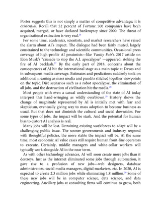 Porter suggests this is not simply a matter of competitive advantage; it is
existential. Recall that 52 percent of Fortune 500 companies have been
acquired, merged, or have declared bankruptcy since 2000. The threat of
organizational extinction is very real.26
For some time, academics, scientists, and market researchers have raised
the alarm about AI’s impact. The dialogue had been fairly muted, largely
constrained to the technology and scientiﬁc communities. Occasional press
coverage of high-proﬁle AI pessimists—like Vanity Fair’s 2017 article on
Elon Musk’s “crusade to stop the A.I. apocalypse” —appeared, stoking the
ﬁre of AI backlash.27
By the early part of 2018, concerns about the
consequences of AI hit the international stage as a main topic at Davos and
in subsequent media coverage. Estimates and predictions suddenly took on
additional meaning as mass media and pundits stitched together viewpoints
on the topic. Dire scenarios such as a robot apocalypse, the elimination of
all jobs, and the destruction of civilization hit the media.28
Most people with even a casual understanding of the state of AI today
interpret this hand-wringing as wildly overblown.29
History shows the
change of magnitude represented by AI is initially met with fear and
skepticism, eventually giving way to mass adoption to become business as
usual. But that does not diminish the cultural and social downsides. For
some types of jobs, the impact will be stark. And the potential for human
bias to distort AI analysis is real.
Many jobs will be lost. Retraining existing workforces to adapt will be a
challenging public issue. The sooner governments and industry respond
with thoughtful policies, the more stable the impact will be. At the same
time, most economic AI value cases still require human front-line operators
to execute. Certainly, middle managers and white-collar workers will
typically work alongside AI in the near term.
As with other technology advances, AI will soon create more jobs than it
destroys. Just as the internet eliminated some jobs through automation, it
gave rise to a profusion of new jobs—web designers, database
administrators, social media managers, digital marketers, etc. In 2020, AI is
expected to create 2.3 million jobs while eliminating 1.8 million.30
Some of
these new jobs will be in computer science, data science, and data
engineering. Ancillary jobs at consulting ﬁrms will continue to grow, both
 