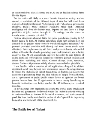 at traditional ﬁrms like McKinsey and BCG and at decision science ﬁrms
like Mu Sigma.
But the reality will likely be a much broader impact on society, and we
cannot yet anticipate all the different types of jobs that will result from
widespread implementation of AI. Speaking in 2017 about an e-governance
initiative, India’s prime minister Narendra Modi said: “Artiﬁcial
intelligence will drive the human race. Experts say that there is a huge
possibility of job creation through AI. Technology has the power to
transform our economic potential.”31
Positive viewpoints abound. With the global population growing to 9.7
billion people by 2050, AI-enabled agriculture could help farmers meet the
demand for 50 percent more crops on ever-shrinking land resources.32
AI-
powered precision medicine will identify and treat cancer much more
effectively. Better cybersecurity will detect and prevent threats. AI-enabled
robots will assist the elderly, providing more independence and a better
quality of life. AI will dramatically improve the ability to scan billions of
online posts and web pages for suspicious content to protect children and
others from trafﬁcking and abuse. Climate change, crime, terrorism,
disease, famine—AI promises to help alleviate these and other global ills.
I am familiar with a number of AI applications designed to deliver
signiﬁcant social value beyond their commercial impact: An AI application
to predict the likelihood of opioid dependency so doctors can make better
decisions in prescribing drugs and save millions of people from addiction.
An AI application to predict public safety threats so agencies can better
protect human lives. An AI application to detect money laundering so
ﬁnancial institutions can better combat the $2 trillion-a-year criminal
industry.
In my meetings with organizations around the world, every enlightened
business and government leader with whom I’ve spoken is actively working
to understand how to harness AI for social, economic, and environmental
good. We have hardly scratched the surface of what’s possible in improving
human life and the health of the planet with AI.
The Battle for AI Talent
 