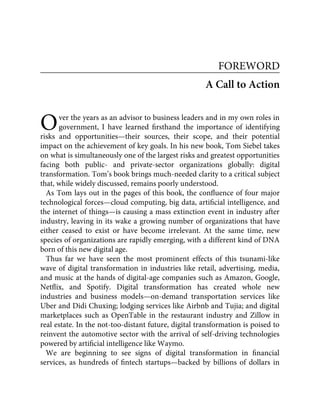 O
FOREWORD
A Call to Action
ver the years as an advisor to business leaders and in my own roles in
government, I have learned ﬁrsthand the importance of identifying
risks and opportunities—their sources, their scope, and their potential
impact on the achievement of key goals. In his new book, Tom Siebel takes
on what is simultaneously one of the largest risks and greatest opportunities
facing both public- and private-sector organizations globally: digital
transformation. Tom’s book brings much-needed clarity to a critical subject
that, while widely discussed, remains poorly understood.
As Tom lays out in the pages of this book, the conﬂuence of four major
technological forces—cloud computing, big data, artiﬁcial intelligence, and
the internet of things—is causing a mass extinction event in industry after
industry, leaving in its wake a growing number of organizations that have
either ceased to exist or have become irrelevant. At the same time, new
species of organizations are rapidly emerging, with a different kind of DNA
born of this new digital age.
Thus far we have seen the most prominent effects of this tsunami-like
wave of digital transformation in industries like retail, advertising, media,
and music at the hands of digital-age companies such as Amazon, Google,
Netﬂix, and Spotify. Digital transformation has created whole new
industries and business models—on-demand transportation services like
Uber and Didi Chuxing; lodging services like Airbnb and Tujia; and digital
marketplaces such as OpenTable in the restaurant industry and Zillow in
real estate. In the not-too-distant future, digital transformation is poised to
reinvent the automotive sector with the arrival of self-driving technologies
powered by artiﬁcial intelligence like Waymo.
We are beginning to see signs of digital transformation in ﬁnancial
services, as hundreds of ﬁntech startups—backed by billions of dollars in
 
