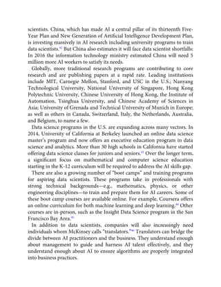 scientists. China, which has made AI a central pillar of its thirteenth Five-
Year Plan and New Generation of Artiﬁcial Intelligence Development Plan,
is investing massively in AI research including university programs to train
data scientists.42
But China also estimates it will face data scientist shortfalls:
In 2016 the information technology ministry estimated China will need 5
million more AI workers to satisfy its needs.
Globally, more traditional research programs are contributing to core
research and are publishing papers at a rapid rate. Leading institutions
include MIT, Carnegie Mellon, Stanford, and USC in the U.S.; Nanyang
Technological University, National University of Singapore, Hong Kong
Polytechnic University, Chinese University of Hong Kong, the Institute of
Automation, Tsinghua University, and Chinese Academy of Sciences in
Asia; University of Grenada and Technical University of Munich in Europe;
as well as others in Canada, Switzerland, Italy, the Netherlands, Australia,
and Belgium, to name a few.
Data science programs in the U.S. are expanding across many vectors. In
2014, University of California at Berkeley launched an online data science
master’s program and now offers an executive education program in data
science and analytics. More than 30 high schools in California have started
offering data science classes for juniors and seniors.43
Over the longer term,
a signiﬁcant focus on mathematical and computer science education
starting in the K-12 curriculum will be required to address the AI skills gap.
There are also a growing number of “boot camps” and training programs
for aspiring data scientists. These programs take in professionals with
strong technical backgrounds—e.g., mathematics, physics, or other
engineering disciplines—to train and prepare them for AI careers. Some of
these boot camp courses are available online. For example, Coursera offers
an online curriculum for both machine learning and deep learning.44
Other
courses are in-person, such as the Insight Data Science program in the San
Francisco Bay Area.45
In addition to data scientists, companies will also increasingly need
individuals whom McKinsey calls “translators.”46
Translators can bridge the
divide between AI practitioners and the business. They understand enough
about management to guide and harness AI talent effectively, and they
understand enough about AI to ensure algorithms are properly integrated
into business practices.
 