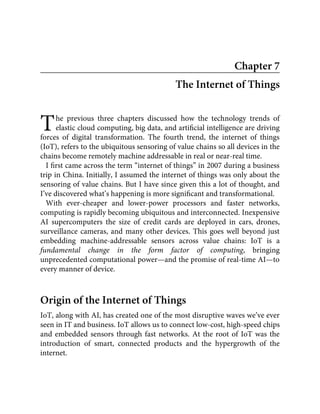 T
Chapter 7
The Internet of Things
he previous three chapters discussed how the technology trends of
elastic cloud computing, big data, and artiﬁcial intelligence are driving
forces of digital transformation. The fourth trend, the internet of things
(IoT), refers to the ubiquitous sensoring of value chains so all devices in the
chains become remotely machine addressable in real or near-real time.
I ﬁrst came across the term “internet of things” in 2007 during a business
trip in China. Initially, I assumed the internet of things was only about the
sensoring of value chains. But I have since given this a lot of thought, and
I’ve discovered what’s happening is more signiﬁcant and transformational.
With ever-cheaper and lower-power processors and faster networks,
computing is rapidly becoming ubiquitous and interconnected. Inexpensive
AI supercomputers the size of credit cards are deployed in cars, drones,
surveillance cameras, and many other devices. This goes well beyond just
embedding machine-addressable sensors across value chains: IoT is a
fundamental change in the form factor of computing, bringing
unprecedented computational power—and the promise of real-time AI—to
every manner of device.
Origin of the Internet of Things
IoT, along with AI, has created one of the most disruptive waves we’ve ever
seen in IT and business. IoT allows us to connect low-cost, high-speed chips
and embedded sensors through fast networks. At the root of IoT was the
introduction of smart, connected products and the hypergrowth of the
internet.
 