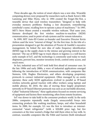 Three decades ago, the notion of smart objects was a new idea. Wearable
computing devices were proposed by researchers such as Rank Xerox’s Mik
Lamming and Mike Flynn, who in 1994 created the Forget-Me-Not, a
wearable device that used wireless transmitters “designed to help with
everyday memory problems: ﬁnding a lost document, remembering
somebody’s name, recalling how to operate a piece of machinery.”1
In 1995,
MIT’s Steve Mann created a wearable wireless webcam. That same year,
Siemens developed the ﬁrst wireless machine-to-machine (M2M)
communication, used in point-of-sale systems and for remote telematics.
In 1999, MIT Auto-ID Center co-founder and Executive Director Kevin
Ashton used the term “internet of things” for the ﬁrst time. In the title of a
presentation designed to get the attention of Procter & Gamble’s executive
management, he linked the new idea of radio frequency identiﬁcation
(RFID) tags in the supply chain to the intense and growing interest in the
internet.2
The use of RFID tags to track objects in logistics is a well-known
early example of IoT, and the technology is commonly used today to track
shipments, prevent loss, monitor inventory levels, control entry access, and
much more.
In fact, industrial uses of IoT took hold ﬁrst ahead of consumer uses. In
the late 1990s and early 2000s, a wave of industrial applications emerged
following the introduction of M2M communication, with companies like
Siemens, GM, Hughes Electronics, and others developing proprietary
protocols to connect industrial equipment. Often managed by an onsite
operator, these early M2M applications evolved in parallel as IP-based
wireless networks gained traction with ofﬁce workers using laptops and
mobile phones. By 2010, the idea of moving these largely proprietary
networks to IP-based Ethernet protocols was seen as an inevitable direction.
Called “Industrial Ethernet,” these applications focused on remote servicing
of equipment and factory ﬂoor monitoring, often from remote locations.
IoT was slower to take hold in the consumer products world. In the early
2000s, companies repeatedly made (largely unsuccessful) forays into
connecting products like washing machines, lamps, and other household
items. In 2000, for example, LG was the ﬁrst to introduce an internet-
connected “smart refrigerator” (with a $20,000 price tag), but few
consumers at the time wanted a fridge that told them when to buy milk. In
contrast, wearable computers like the Fitbit and Garmin (both introduced
 