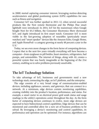 in 2008) started capturing consumer interest, leveraging motion-detecting
accelerometers and global positioning system (GPS) capabilities for uses
such as ﬁtness and navigation.
Consumer IoT was further sparked in 2011–12, when several successful
products like the Nest remote thermostat and the Philips Hue smart
lightbulb were introduced. In 2014, IoT hit the mainstream when Google
bought Nest for $3.2 billion, the Consumer Electronics Show showcased
IoT, and Apple introduced its ﬁrst smart watch. Consumer IoT is most
visible in the fast-growing adoption of wearables (particularly smart
watches) and “smart speaker” devices like the Amazon Echo, Google Home,
and Apple HomePod—a category growing at nearly 48 percent a year in the
U.S.3
Today, we see even more changes in the form factor of computing devices.
I expect that in the next few years virtually everything will have become a
computer—from eyeglasses to pill bottles, heart monitors, refrigerators, fuel
pumps, and automobiles. The internet of things, along with AI, creates a
powerful system that was barely imaginable at the beginning of the 21st
century, enabling us to solve problems previously unsolvable.
The IoT Technology Solution
To take advantage of IoT, businesses and governments need a new
technology stack, connecting the edge, an IoT platform, and the enterprise.
The edge consists of a very broad range of communication-enabled
devices, including appliances, sensors, and gateways, that can connect to a
network. At a minimum, edge devices contain monitoring capabilities,
creating visibility into the product’s location, performance, and status. For
example, a smart meter in an electrical power grid sends status and usage
readings to the utility’s operations center throughout the day. As the form
factor of computing devices continues to evolve, more edge devices are
expected to have bidirectional control capabilities. Edge devices that can be
monitored and controlled allow for a new set of business problems to be
solved. By leveraging a device’s monitoring and control capabilities, its
performance and operation can be optimized. For instance, algorithms can
 