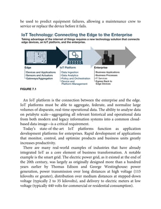 be used to predict equipment failures, allowing a maintenance crew to
service or replace the device before it fails.
FIGURE 7.1
An IoT platform is the connection between the enterprise and the edge.
IoT platforms must be able to aggregate, federate, and normalize large
volumes of disparate, real-time operational data. The ability to analyze data
on petabyte scale—aggregating all relevant historical and operational data
from both modern and legacy information systems into a common cloud-
based data image—is a critical requirement.
Today’s state-of-the-art IoT platforms function as application
development platforms for enterprises. Rapid development of applications
that monitor, control, and optimize products and business units greatly
increases productivity.
There are many real-world examples of industries that have already
integrated IoT as a core element of business transformation. A notable
example is the smart grid. The electric power grid, as it existed at the end of
the 20th century, was largely as originally designed more than a hundred
years earlier by Thomas Edison and George Westinghouse: power
generation, power transmission over long distances at high voltage (115
kilovolts or greater), distribution over medium distances at stepped-down
voltage (typically 2 to 35 kilovolts), and delivery to electric meters at low
voltage (typically 440 volts for commercial or residential consumption).
 