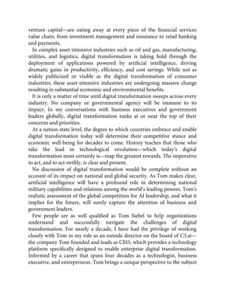 venture capital—are eating away at every piece of the ﬁnancial services
value chain, from investment management and insurance to retail banking
and payments.
In complex asset-intensive industries such as oil and gas, manufacturing,
utilities, and logistics, digital transformation is taking hold through the
deployment of applications powered by artiﬁcial intelligence, driving
dramatic gains in productivity, efﬁciency, and cost savings. While not as
widely publicized or visible as the digital transformation of consumer
industries, these asset-intensive industries are undergoing massive change
resulting in substantial economic and environmental beneﬁts.
It is only a matter of time until digital transformation sweeps across every
industry. No company or governmental agency will be immune to its
impact. In my conversations with business executives and government
leaders globally, digital transformation ranks at or near the top of their
concerns and priorities.
At a nation-state level, the degree to which countries embrace and enable
digital transformation today will determine their competitive stance and
economic well-being for decades to come. History teaches that those who
take the lead in technological revolution—which today’s digital
transformation most certainly is—reap the greatest rewards. The imperative
to act, and to act swiftly, is clear and present.
No discussion of digital transformation would be complete without an
account of its impact on national and global security. As Tom makes clear,
artiﬁcial intelligence will have a profound role in determining national
military capabilities and relations among the world’s leading powers. Tom’s
realistic assessment of the global competition for AI leadership, and what it
implies for the future, will surely capture the attention of business and
government leaders.
Few people are as well qualiﬁed as Tom Siebel to help organizations
understand and successfully navigate the challenges of digital
transformation. For nearly a decade, I have had the privilege of working
closely with Tom in my role as an outside director on the board of C3.ai—
the company Tom founded and leads as CEO, which provides a technology
platform speciﬁcally designed to enable enterprise digital transformation.
Informed by a career that spans four decades as a technologist, business
executive, and entrepreneur, Tom brings a unique perspective to the subject
 