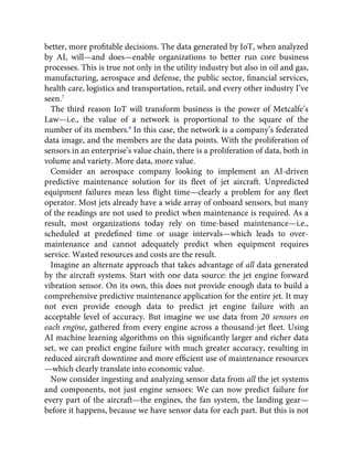 better, more proﬁtable decisions. The data generated by IoT, when analyzed
by AI, will—and does—enable organizations to better run core business
processes. This is true not only in the utility industry but also in oil and gas,
manufacturing, aerospace and defense, the public sector, ﬁnancial services,
health care, logistics and transportation, retail, and every other industry I’ve
seen.7
The third reason IoT will transform business is the power of Metcalfe’s
Law—i.e., the value of a network is proportional to the square of the
number of its members.8
In this case, the network is a company’s federated
data image, and the members are the data points. With the proliferation of
sensors in an enterprise’s value chain, there is a proliferation of data, both in
volume and variety. More data, more value.
Consider an aerospace company looking to implement an AI-driven
predictive maintenance solution for its ﬂeet of jet aircraft. Unpredicted
equipment failures mean less ﬂight time—clearly a problem for any ﬂeet
operator. Most jets already have a wide array of onboard sensors, but many
of the readings are not used to predict when maintenance is required. As a
result, most organizations today rely on time-based maintenance—i.e.,
scheduled at predeﬁned time or usage intervals—which leads to over-
maintenance and cannot adequately predict when equipment requires
service. Wasted resources and costs are the result.
Imagine an alternate approach that takes advantage of all data generated
by the aircraft systems. Start with one data source: the jet engine forward
vibration sensor. On its own, this does not provide enough data to build a
comprehensive predictive maintenance application for the entire jet. It may
not even provide enough data to predict jet engine failure with an
acceptable level of accuracy. But imagine we use data from 20 sensors on
each engine, gathered from every engine across a thousand-jet ﬂeet. Using
AI machine learning algorithms on this signiﬁcantly larger and richer data
set, we can predict engine failure with much greater accuracy, resulting in
reduced aircraft downtime and more efﬁcient use of maintenance resources
—which clearly translate into economic value.
Now consider ingesting and analyzing sensor data from all the jet systems
and components, not just engine sensors: We can now predict failure for
every part of the aircraft—the engines, the fan system, the landing gear—
before it happens, because we have sensor data for each part. But this is not
 