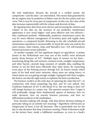 the only implication. Because the aircraft is a uniﬁed system, the
components—and the data—are interrelated. This means data generated by
the jet engines may be predictive of failure rates for the fan system and vice
versa. This is true for every pair of components. In this way, the value of the
data increases exponentially with the volume and diversity of data.
By ingesting more data from more devices and increasing the richness and
volume of our data set, the accuracy of our predictive maintenance
application is now much higher—and more effective and cost efﬁcient—
than traditional methods. Additionally, predictive maintenance paves the
way for more efﬁcient management of inventory parts and supply chain
operations—a compound beneﬁt. Returning to the old, scheduled aircraft
maintenance operations is inconceivable. In much the same way and for the
same reasons—data volume, value, and Metcalfe’s Law—IoT will transform
business processes across industries.
As another example, IoT has signiﬁcant impact on agriculture. A potato
farmer in the Netherlands now runs one of the world’s most advanced
potato farms because of IoT.9
Multiple types of sensors on his farm—
monitoring things like soil nutrients, moisture levels, sunlight, temperature,
and other factors—provide large amounts of valuable data, enabling the
farmer to use his land more efﬁciently than other farms. By connecting
every piece of the farming process through IoT, he knows exactly which
parts of his land need more nutrients, where pests are eating leaves, or
which plants are not getting enough sunlight. Equipped with these insights,
the farmer can take the right actions to optimize his farm’s production.
The business world is in the early days of capturing the value that IoT—in
conjunction with cloud computing, big data, and AI—can unlock. Our
Cambrian Explosion of IoT is still ahead of us. But one thing is clear: IoT
will change business in a major way. The question remains how. I argue it
will profoundly change three fundamental aspects of business: how we
make decisions, how we execute business processes, and how we
differentiate products in the marketplace.
First, decision-making will change, with data-driven decision-making in
particular taking on an entirely new meaning.10
Algorithms will become an
integral part of most, if not all, decisions. This is particularly true for the
day-to-day decisions that keep a business running. Think of decisions made
on the factory ﬂoor, inside a fulﬁllment warehouse, or even in a bank’s
 