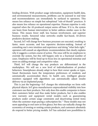 lending division. With product usage information, equipment health data,
and environmental measurements, problems can be assessed in real time
and recommendations can immediately be surfaced to operators. This
means less reliance on simple but suboptimal “rule-of-thumb” practices. It
also means less reliance on operational expertise. Human expertise is only
required when the AI-produced output seems off-base. If it is, the system
can learn from human intervention to better address similar cases in the
future. This means fewer staff, less human involvement, and superior
business results. Sensored value networks enable fact-based, AI-driven
predictive decision-making.
Second, IoT will change how business processes are executed, resulting in
faster, more accurate, and less expensive decision-making. Instead of
consulting one’s own intuition and experience and doing “what feels right,”
operators will consult an algorithmic recommendation that clearly explains
why it suggests a certain course of action. The onus will be on employees to
override the system, but this will happen only in a fractional number of
cases. Employees will be freed up to focus less on operational minutiae and
more on adding strategic and competitive value.
Third, IoT will change the way products are differentiated in the
marketplace. We will see a new level of individualization of product
behaviors. Smartphones already adapt to how their owner speaks or types.
Smart thermostats learn the temperature preferences of residents and
automatically accommodate them. In health care, intelligent glucose
monitors equipped with algorithms can automatically adjust insulin
delivery via an implanted pump.
This is just the beginning—IoT changes the relationships we form with
physical objects. IoT gives manufacturers unprecedented visibility into how
customers use their products. Not only does this enable companies to know
their customers better and thus make better products, but it also enables
new warranty and equipment rental models—such as guaranteeing
products under certain usage constraints and deactivating rented items
when the customer stops paying a subscription fee.11
These models may not
seem appealing to end users at ﬁrst glance, but they can radically change the
economics of owning or renting certain products, and customers absolutely
do respond to better pricing models. IoT has unlocked new possibilities in
 
