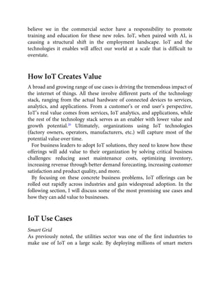 believe we in the commercial sector have a responsibility to promote
training and education for these new roles. IoT, when paired with AI, is
causing a structural shift in the employment landscape. IoT and the
technologies it enables will affect our world at a scale that is difﬁcult to
overstate.
How IoT Creates Value
A broad and growing range of use cases is driving the tremendous impact of
the internet of things. All these involve different parts of the technology
stack, ranging from the actual hardware of connected devices to services,
analytics, and applications. From a customer’s or end user’s perspective,
IoT’s real value comes from services, IoT analytics, and applications, while
the rest of the technology stack serves as an enabler with lower value and
growth potential.20
Ultimately, organizations using IoT technologies
(factory owners, operators, manufacturers, etc.) will capture most of the
potential value over time.
For business leaders to adopt IoT solutions, they need to know how these
offerings will add value to their organization by solving critical business
challenges: reducing asset maintenance costs, optimizing inventory,
increasing revenue through better demand forecasting, increasing customer
satisfaction and product quality, and more.
By focusing on these concrete business problems, IoT offerings can be
rolled out rapidly across industries and gain widespread adoption. In the
following section, I will discuss some of the most promising use cases and
how they can add value to businesses.
IoT Use Cases
Smart Grid
As previously noted, the utilities sector was one of the ﬁrst industries to
make use of IoT on a large scale. By deploying millions of smart meters
 