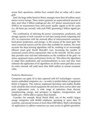 across their operations, utilities have created what we today call a smart
grid.
Enel, the large utility based in Rome, manages more than 40 million smart
meters across Europe. These meters generate an unprecedented amount of
data: more than 5 billion readings per day. IoT phasor measurement units
(PMUs) on transmission lines emit power quality signals at 60 Hz cycles
(i.e., 60 times per second), with each PMU generating 2 billion signals per
year.
The combination of inferring the power consumption, production, and
storage capacity of each customer in real time (using cloud computing and
AI)—in conjunction with the network effect of interconnected customers,
local power production, and storage—is the essence of the smart grid. The
more connected sensors and the more data available for analysis, the more
accurate the deep learning algorithms will be, resulting in an increasingly
efﬁcient smart grid. Recall Metcalfe’s Law: Increasing the number of
connected sensors drives exponential value in the network. All this sensor
data provides near-real-time information on the condition of the grid—its
status, equipment issues, performance levels, etc. This allows the algorithms
to adapt their predictions and recommendations in near real time. Enel
estimates the application of AI algorithms on all this smart grid data across
its entire network will yield more than €600 million in annual economic
value.
Predictive Maintenance
Companies can apply AI to data captured with IoT technologies—sensors,
meters, embedded computers, etc.—in order to predict failure of equipment
before it happens. This reduces unplanned downtime and enables ﬂexible
work schedules that extend equipment life and drive down service labor and
parts replacement costs. A wide range of industries—from discrete
manufacturing, energy, and aerospace to logistics, transportation, and
health care—will be able to capture these beneﬁts.
Consider, for example, Royal Dutch Shell, one of the world’s largest
energy companies with 86,000 employees operating in more than 70
countries, and annual revenue of more than €300 billion. Shell is developing
AI applications to address numerous use cases across its global operations,
 