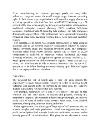 From manufacturing to consumer packaged goods and many other
industries, companies across the world struggle to get inventory planning
right. In fact, many large organizations with complex supply chains and
inventory operations miss their “on time in full” (OTIF) delivery targets 50
percent of the time when employing inventory optimization solutions from
traditional enterprise resource planning (ERP) providers. IoT-based
solutions—combined with AI-based big data analysis—can help companies
dramatically improve their OTIF achievement rates, signiﬁcantly increasing
processing speed while reducing response times, stock-outs, and inventory
pileups.
For example, a $40 billion U.S. discrete manufacturer of large complex
machines uses an AI-powered inventory optimization solution to balance
optimal inventory levels and minimize inventory costs. The company’s
machines select from 10,000 different options and as many as 21,000
components in each bill of materials. Unlike traditional ERP-based
inventory solutions, the AI application applies advanced stochastic, AI-
based optimization on top of the company’s large IoT-based data set. As a
result, this manufacturer is able to reduce inventory costs by up to 52
percent on its $6 billion holding inventory—freeing up $3 billion of capital
that it can deploy and invest elsewhere.
Patient Care
The potential for IoT in health care is vast. IoT gives doctors the
opportunity to track patient health remotely in order to improve health
outcomes and reduce costs. By harnessing all these data, IoT supports
doctors in predicting risk factors for their patients.
For example, pacemakers are a kind of IoT sensor—they can be read
remotely and can issue alarms to doctors and patients, warning if a
heartbeat is irregular. The wearable industry has given people the ability to
easily track all sorts of health-related metrics: steps taken, stairs climbed,
heart rate, sleep quality, nutrition intake, and so on.
Other applications take advantage of large sets of IoT-generated data to
uncover insights and make predictions. Health care organizations use AI
predictive analysis to ﬁnd potential barriers to medication treatment and to
identify potential contraindications. This gives doctors the tools to more
 