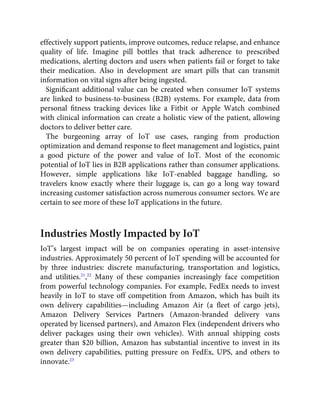 effectively support patients, improve outcomes, reduce relapse, and enhance
quality of life. Imagine pill bottles that track adherence to prescribed
medications, alerting doctors and users when patients fail or forget to take
their medication. Also in development are smart pills that can transmit
information on vital signs after being ingested.
Signiﬁcant additional value can be created when consumer IoT systems
are linked to business-to-business (B2B) systems. For example, data from
personal ﬁtness tracking devices like a Fitbit or Apple Watch combined
with clinical information can create a holistic view of the patient, allowing
doctors to deliver better care.
The burgeoning array of IoT use cases, ranging from production
optimization and demand response to ﬂeet management and logistics, paint
a good picture of the power and value of IoT. Most of the economic
potential of IoT lies in B2B applications rather than consumer applications.
However, simple applications like IoT-enabled baggage handling, so
travelers know exactly where their luggage is, can go a long way toward
increasing customer satisfaction across numerous consumer sectors. We are
certain to see more of these IoT applications in the future.
Industries Mostly Impacted by IoT
IoT’s largest impact will be on companies operating in asset-intensive
industries. Approximately 50 percent of IoT spending will be accounted for
by three industries: discrete manufacturing, transportation and logistics,
and utilities.21
,22
Many of these companies increasingly face competition
from powerful technology companies. For example, FedEx needs to invest
heavily in IoT to stave off competition from Amazon, which has built its
own delivery capabilities—including Amazon Air (a ﬂeet of cargo jets),
Amazon Delivery Services Partners (Amazon-branded delivery vans
operated by licensed partners), and Amazon Flex (independent drivers who
deliver packages using their own vehicles). With annual shipping costs
greater than $20 billion, Amazon has substantial incentive to invest in its
own delivery capabilities, putting pressure on FedEx, UPS, and others to
innovate.23
 